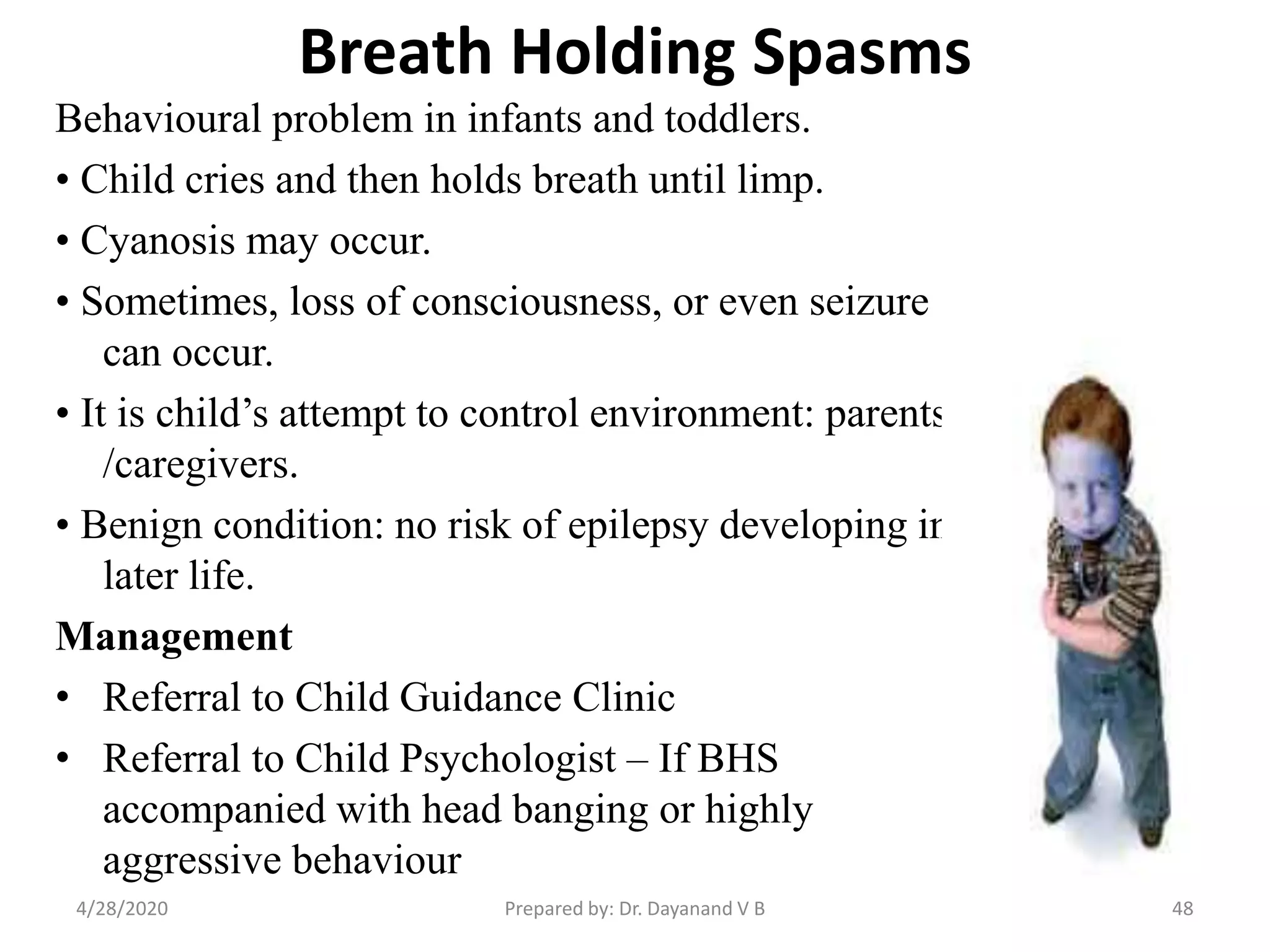 Breath Holding Spasms
Behavioural problem in infants and toddlers.
• Child cries and then holds breath until limp.
• Cyanosis may occur.
• Sometimes, loss of consciousness, or even seizure
can occur.
• It is child’s attempt to control environment: parents
/caregivers.
• Benign condition: no risk of epilepsy developing in
later life.
Management
• Referral to Child Guidance Clinic
• Referral to Child Psychologist – If BHS
accompanied with head banging or highly
aggressive behaviour
Prepared by: Dr. Dayanand V B4/28/2020 48
 