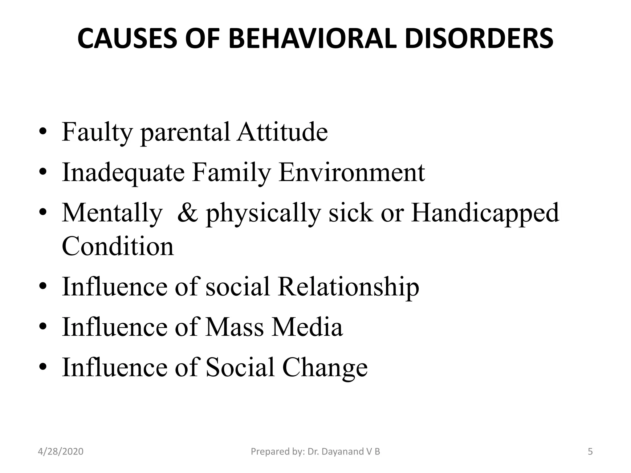 CAUSES OF BEHAVIORAL DISORDERS
• Faulty parental Attitude
• Inadequate Family Environment
• Mentally & physically sick or Handicapped
Condition
• Influence of social Relationship
• Influence of Mass Media
• Influence of Social Change
Prepared by: Dr. Dayanand V B4/28/2020 5
 