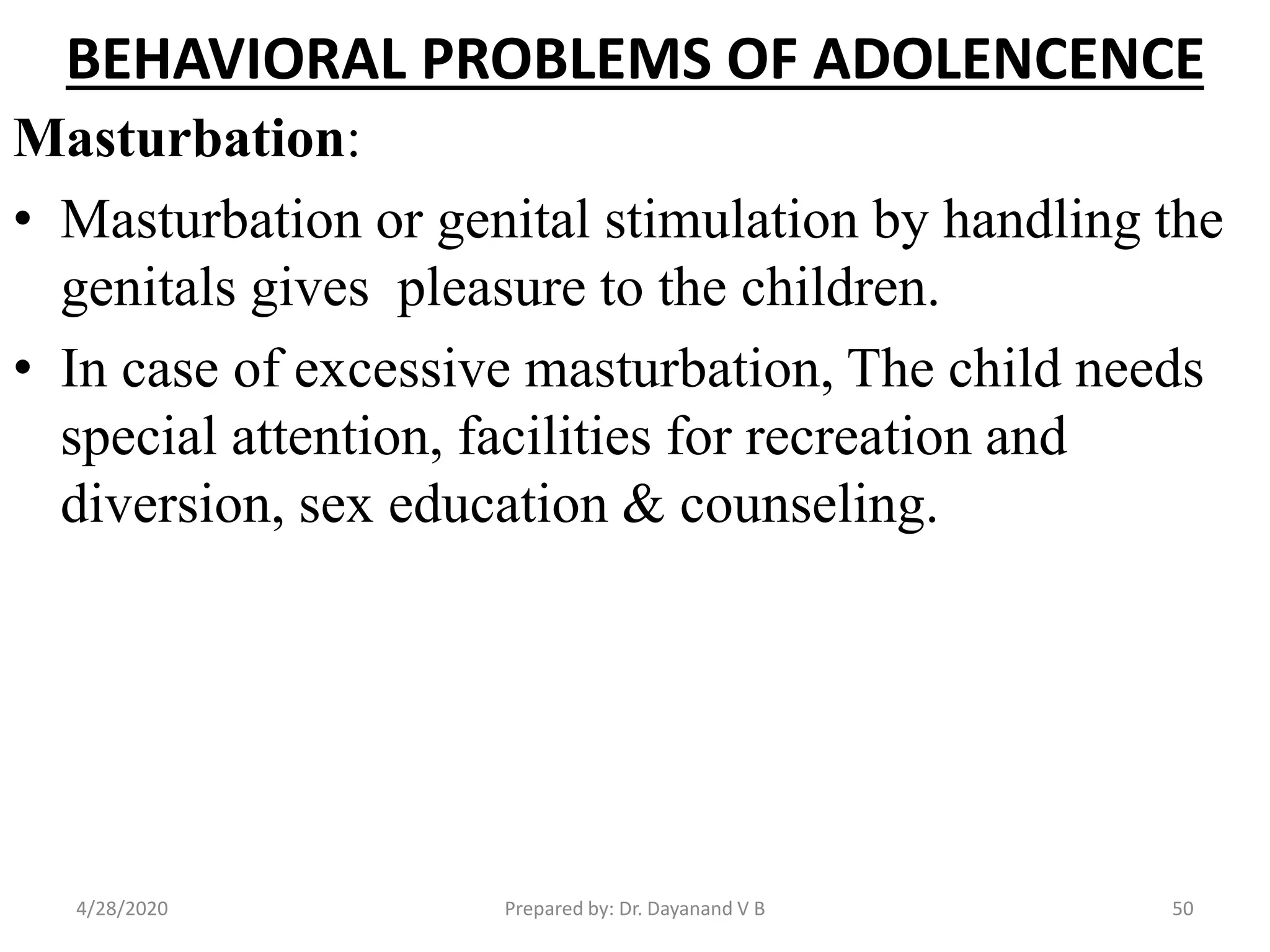 BEHAVIORAL PROBLEMS OF ADOLENCENCE
Masturbation:
• Masturbation or genital stimulation by handling the
genitals gives pleasure to the children.
• In case of excessive masturbation, The child needs
special attention, facilities for recreation and
diversion, sex education & counseling.
Prepared by: Dr. Dayanand V B4/28/2020 50
 