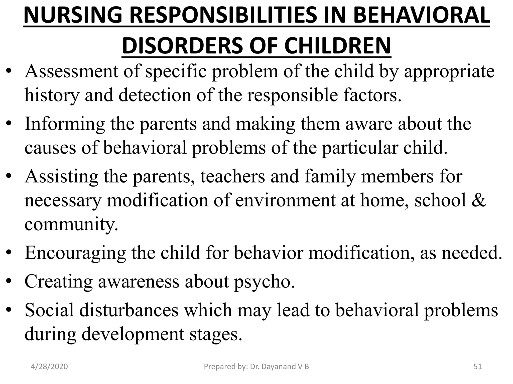 NURSING RESPONSIBILITIES IN BEHAVIORAL
DISORDERS OF CHILDREN
• Assessment of specific problem of the child by appropriate
history and detection of the responsible factors.
• Informing the parents and making them aware about the
causes of behavioral problems of the particular child.
• Assisting the parents, teachers and family members for
necessary modification of environment at home, school &
community.
• Encouraging the child for behavior modification, as needed.
• Creating awareness about psycho.
• Social disturbances which may lead to behavioral problems
during development stages.
Prepared by: Dr. Dayanand V B4/28/2020 51
 