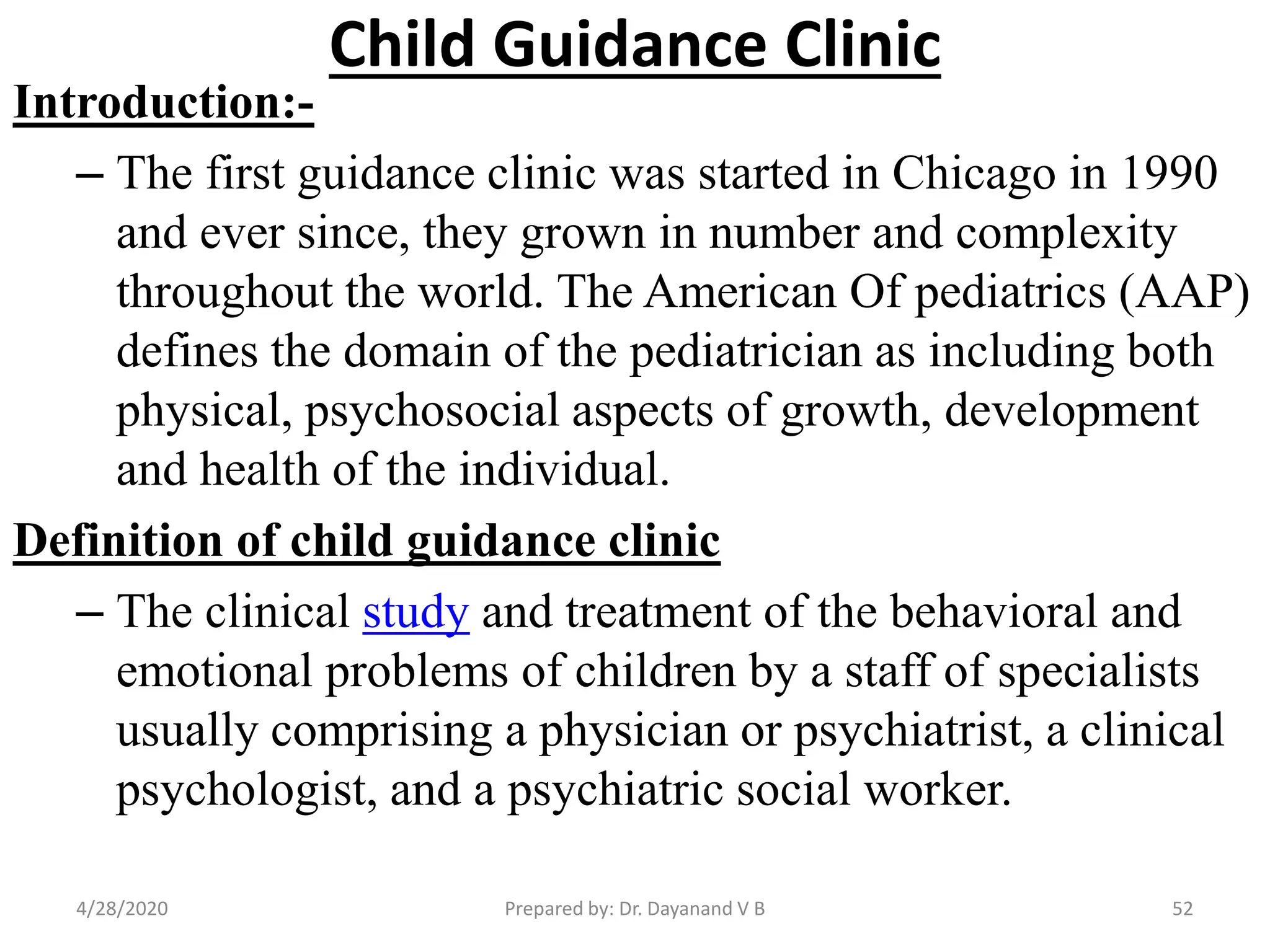 Child Guidance Clinic
Introduction:-
– The first guidance clinic was started in Chicago in 1990
and ever since, they grown in number and complexity
throughout the world. The American Of pediatrics (AAP)
defines the domain of the pediatrician as including both
physical, psychosocial aspects of growth, development
and health of the individual.
Definition of child guidance clinic
– The clinical study and treatment of the behavioral and
emotional problems of children by a staff of specialists
usually comprising a physician or psychiatrist, a clinical
psychologist, and a psychiatric social worker.
Prepared by: Dr. Dayanand V B4/28/2020 52
 