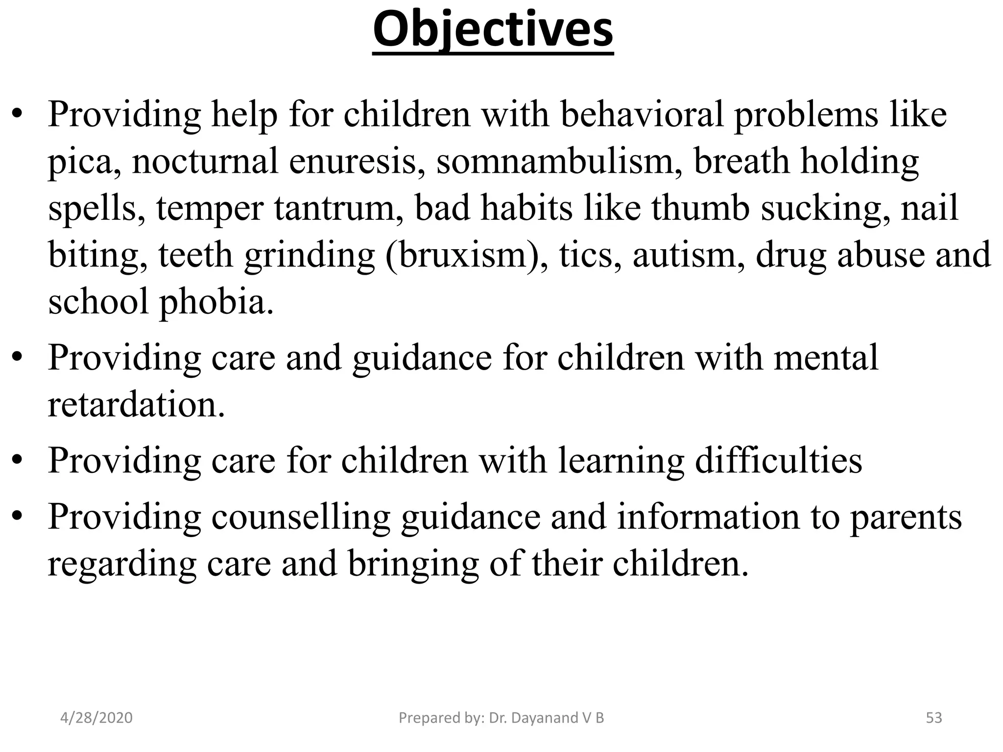 Objectives
• Providing help for children with behavioral problems like
pica, nocturnal enuresis, somnambulism, breath holding
spells, temper tantrum, bad habits like thumb sucking, nail
biting, teeth grinding (bruxism), tics, autism, drug abuse and
school phobia.
• Providing care and guidance for children with mental
retardation.
• Providing care for children with learning difficulties
• Providing counselling guidance and information to parents
regarding care and bringing of their children.
Prepared by: Dr. Dayanand V B4/28/2020 53
 