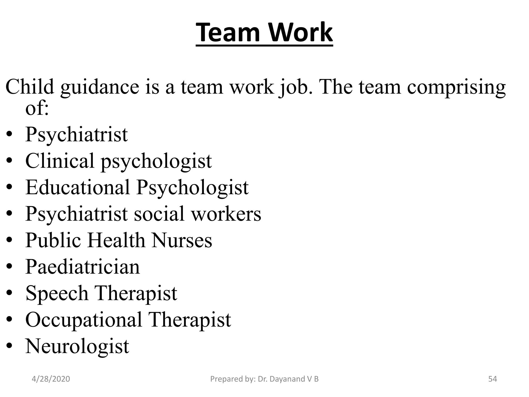 Team Work
Child guidance is a team work job. The team comprising
of:
• Psychiatrist
• Clinical psychologist
• Educational Psychologist
• Psychiatrist social workers
• Public Health Nurses
• Paediatrician
• Speech Therapist
• Occupational Therapist
• Neurologist
Prepared by: Dr. Dayanand V B4/28/2020 54
 