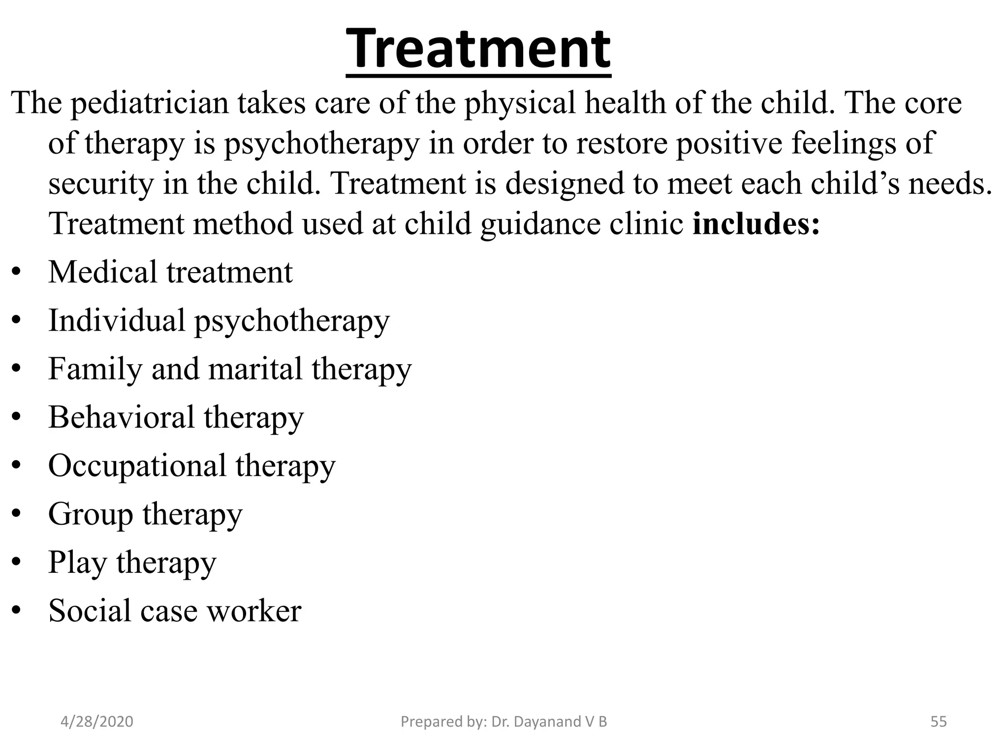 Treatment
The pediatrician takes care of the physical health of the child. The core
of therapy is psychotherapy in order to restore positive feelings of
security in the child. Treatment is designed to meet each child’s needs.
Treatment method used at child guidance clinic includes:
• Medical treatment
• Individual psychotherapy
• Family and marital therapy
• Behavioral therapy
• Occupational therapy
• Group therapy
• Play therapy
• Social case worker
Prepared by: Dr. Dayanand V B4/28/2020 55
 