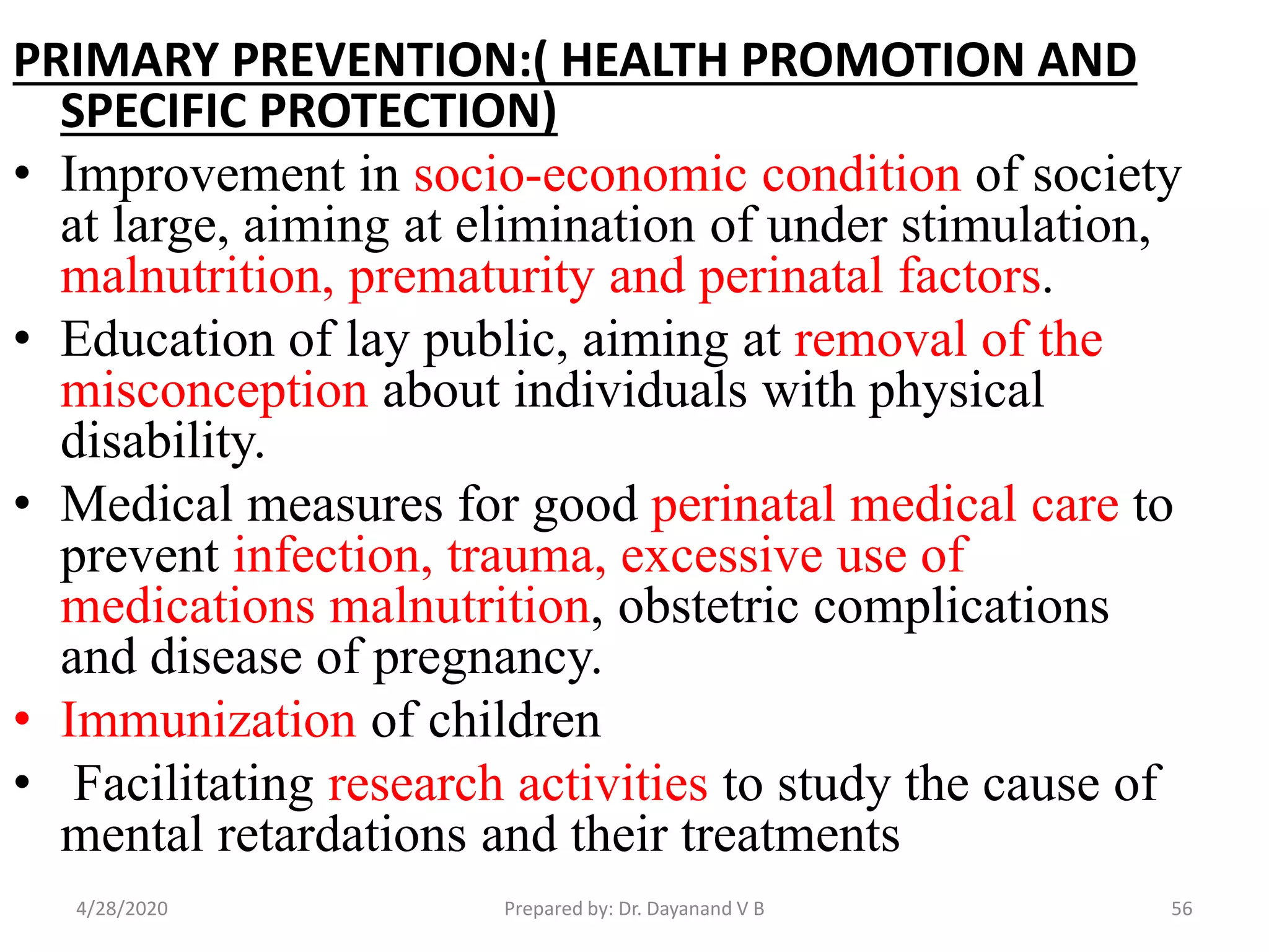 PRIMARY PREVENTION:( HEALTH PROMOTION AND
SPECIFIC PROTECTION)
• Improvement in socio-economic condition of society
at large, aiming at elimination of under stimulation,
malnutrition, prematurity and perinatal factors.
• Education of lay public, aiming at removal of the
misconception about individuals with physical
disability.
• Medical measures for good perinatal medical care to
prevent infection, trauma, excessive use of
medications malnutrition, obstetric complications
and disease of pregnancy.
• Immunization of children
• Facilitating research activities to study the cause of
mental retardations and their treatments
4/28/2020 56Prepared by: Dr. Dayanand V B
 
