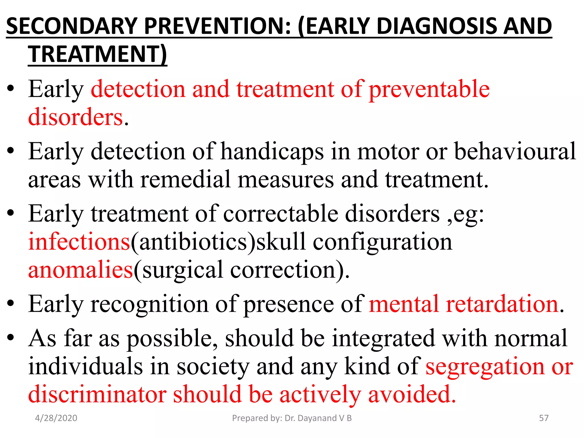 SECONDARY PREVENTION: (EARLY DIAGNOSIS AND
TREATMENT)
• Early detection and treatment of preventable
disorders.
• Early detection of handicaps in motor or behavioural
areas with remedial measures and treatment.
• Early treatment of correctable disorders ,eg:
infections(antibiotics)skull configuration
anomalies(surgical correction).
• Early recognition of presence of mental retardation.
• As far as possible, should be integrated with normal
individuals in society and any kind of segregation or
discriminator should be actively avoided.
4/28/2020 57Prepared by: Dr. Dayanand V B
 