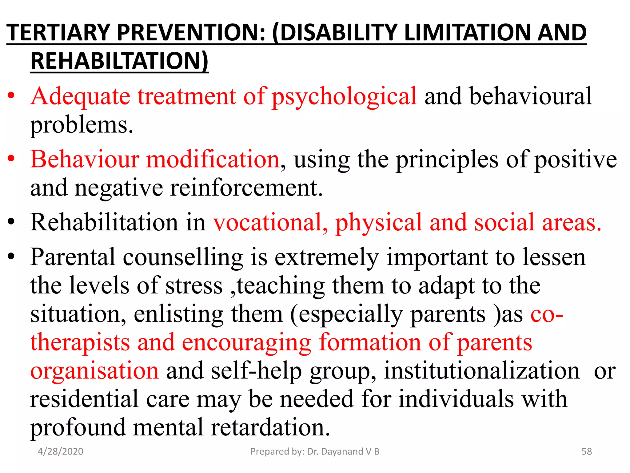 TERTIARY PREVENTION: (DISABILITY LIMITATION AND
REHABILTATION)
• Adequate treatment of psychological and behavioural
problems.
• Behaviour modification, using the principles of positive
and negative reinforcement.
• Rehabilitation in vocational, physical and social areas.
• Parental counselling is extremely important to lessen
the levels of stress ,teaching them to adapt to the
situation, enlisting them (especially parents )as co-
therapists and encouraging formation of parents
organisation and self-help group, institutionalization or
residential care may be needed for individuals with
profound mental retardation.
4/28/2020 58Prepared by: Dr. Dayanand V B
 
