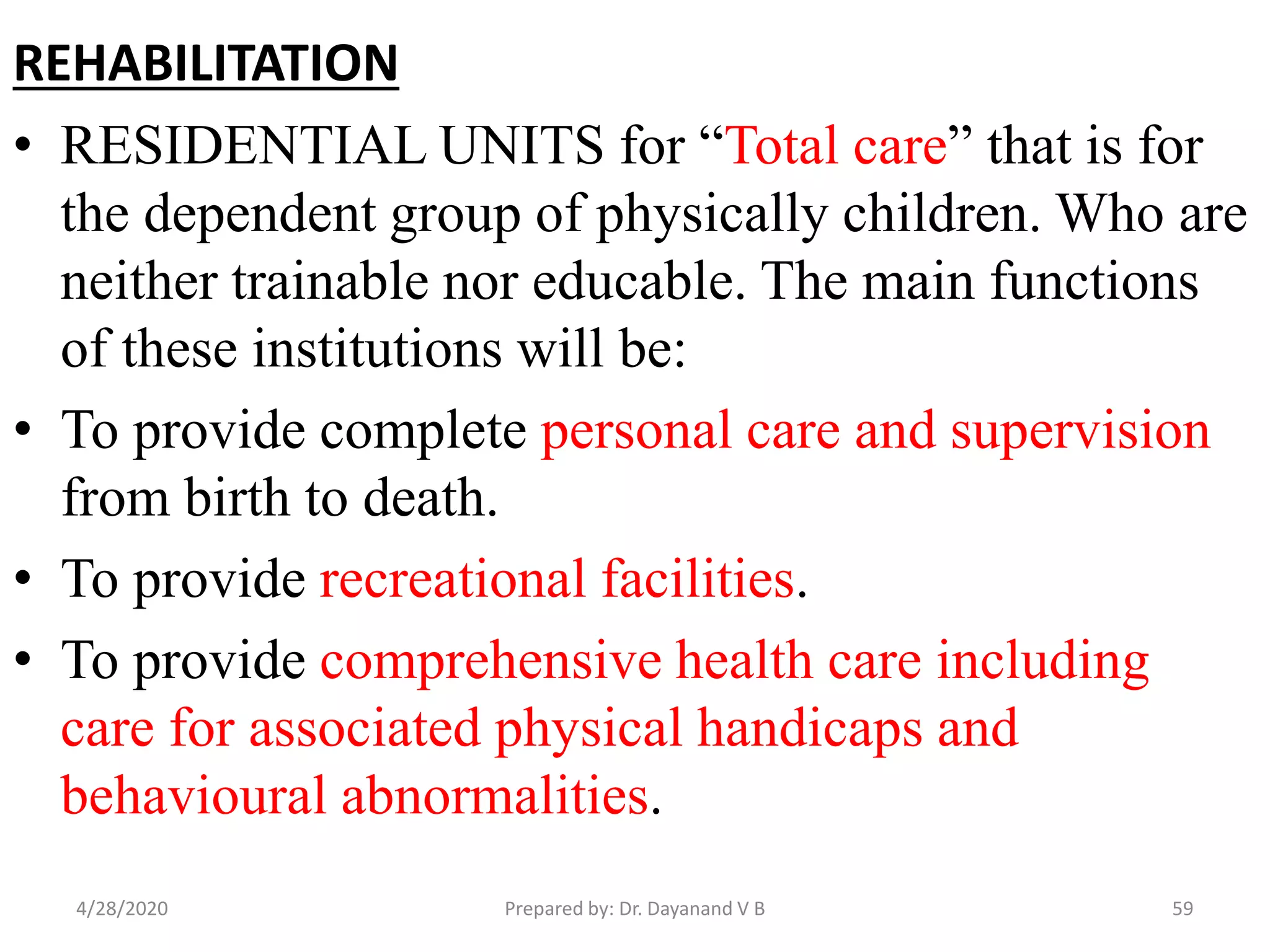REHABILITATION
• RESIDENTIAL UNITS for “Total care” that is for
the dependent group of physically children. Who are
neither trainable nor educable. The main functions
of these institutions will be:
• To provide complete personal care and supervision
from birth to death.
• To provide recreational facilities.
• To provide comprehensive health care including
care for associated physical handicaps and
behavioural abnormalities.
4/28/2020 59Prepared by: Dr. Dayanand V B
 