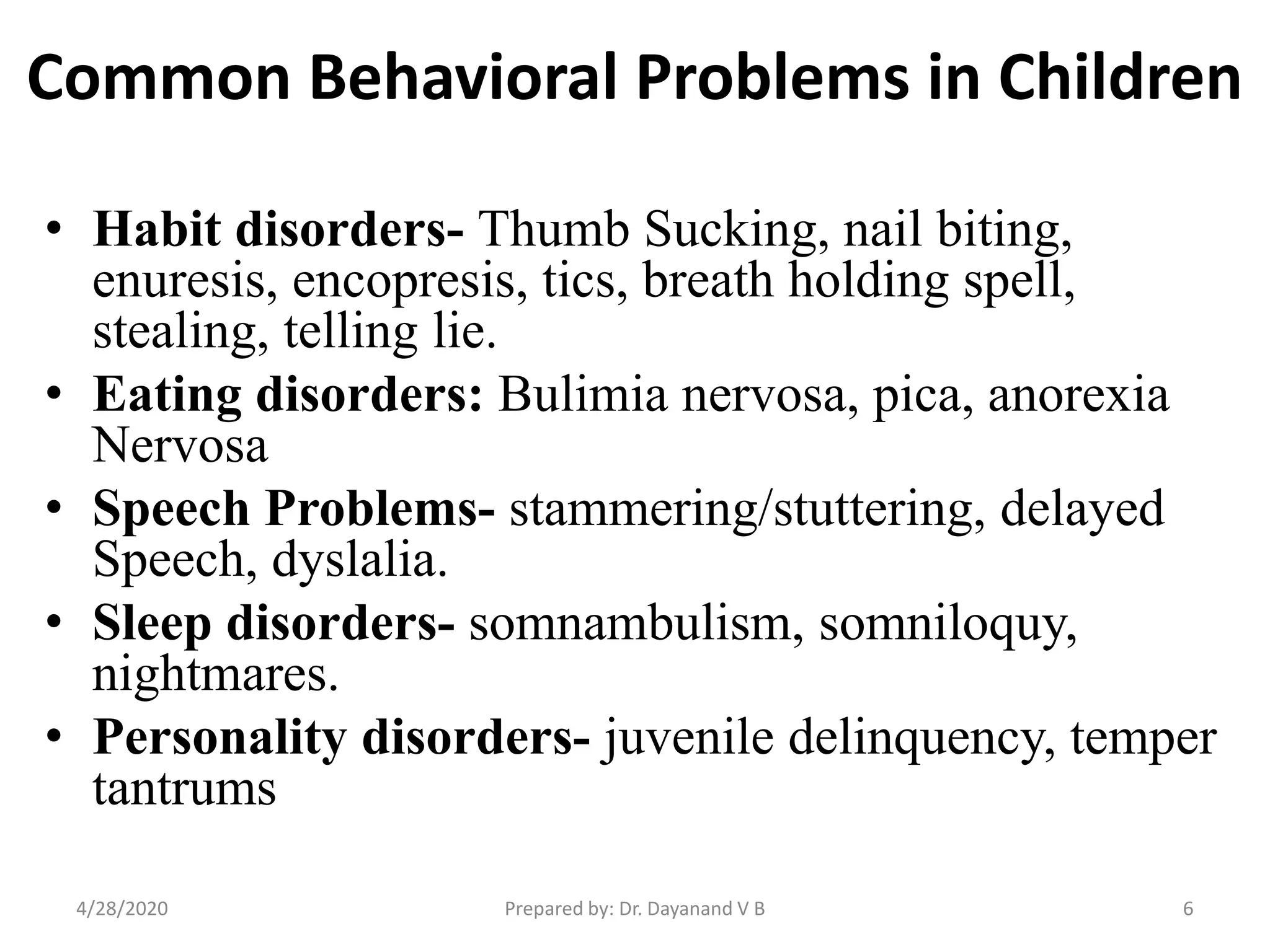 Common Behavioral Problems in Children
• Habit disorders- Thumb Sucking, nail biting,
enuresis, encopresis, tics, breath holding spell,
stealing, telling lie.
• Eating disorders: Bulimia nervosa, pica, anorexia
Nervosa
• Speech Problems- stammering/stuttering, delayed
Speech, dyslalia.
• Sleep disorders- somnambulism, somniloquy,
nightmares.
• Personality disorders- juvenile delinquency, temper
tantrums
Prepared by: Dr. Dayanand V B4/28/2020 6
 