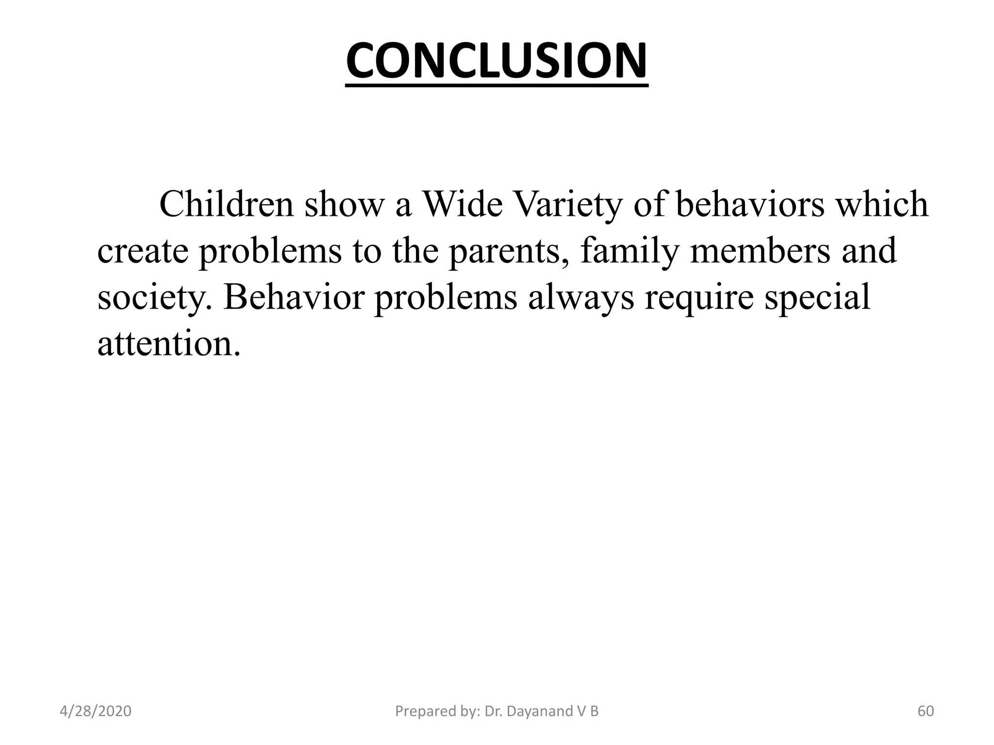 CONCLUSION
Children show a Wide Variety of behaviors which
create problems to the parents, family members and
society. Behavior problems always require special
attention.
Prepared by: Dr. Dayanand V B4/28/2020 60
 