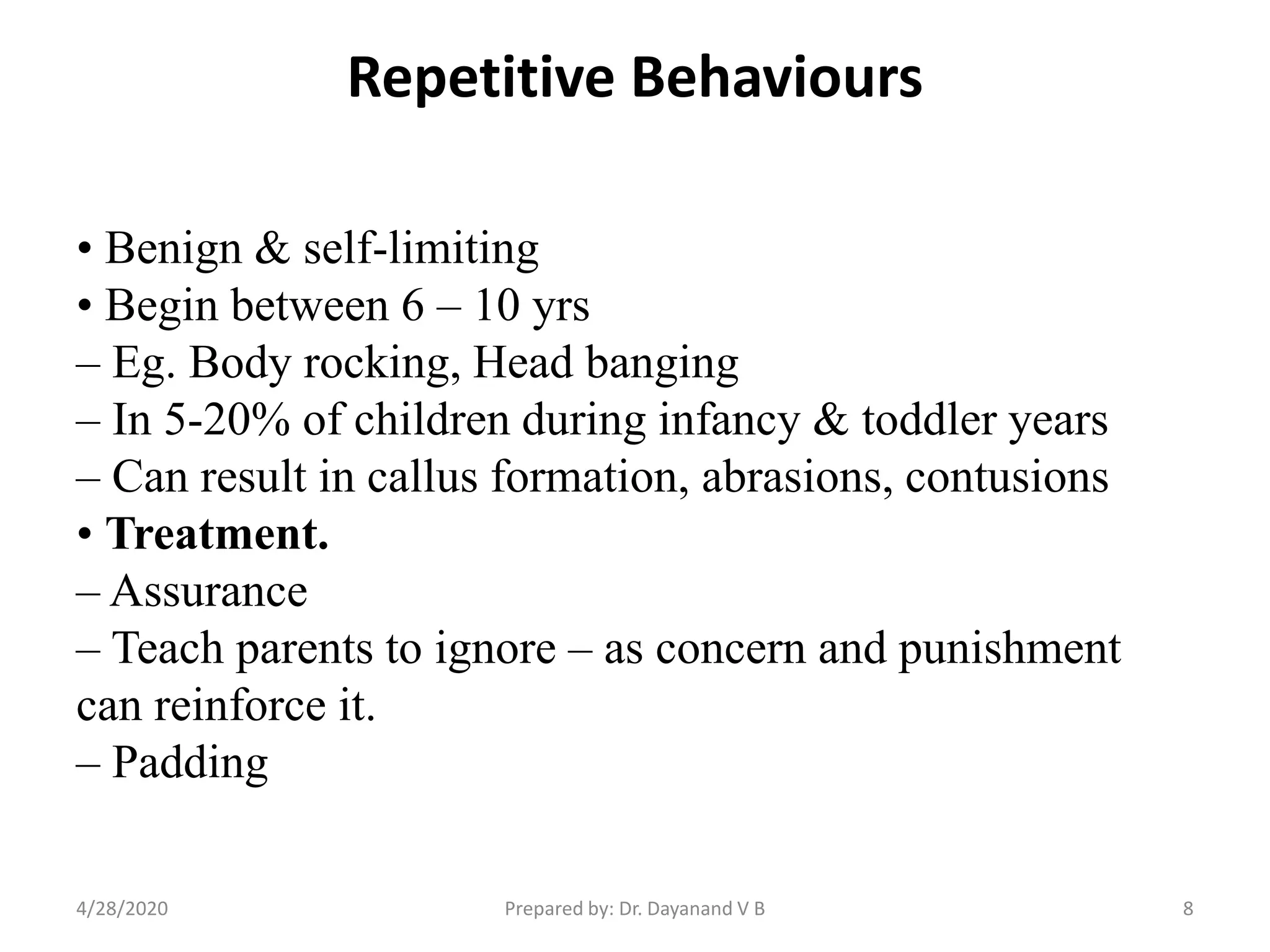 Repetitive Behaviours
• Benign & self-limiting
• Begin between 6 – 10 yrs
– Eg. Body rocking, Head banging
– In 5-20% of children during infancy & toddler years
– Can result in callus formation, abrasions, contusions
• Treatment.
– Assurance
– Teach parents to ignore – as concern and punishment
can reinforce it.
– Padding
Prepared by: Dr. Dayanand V B4/28/2020 8
 