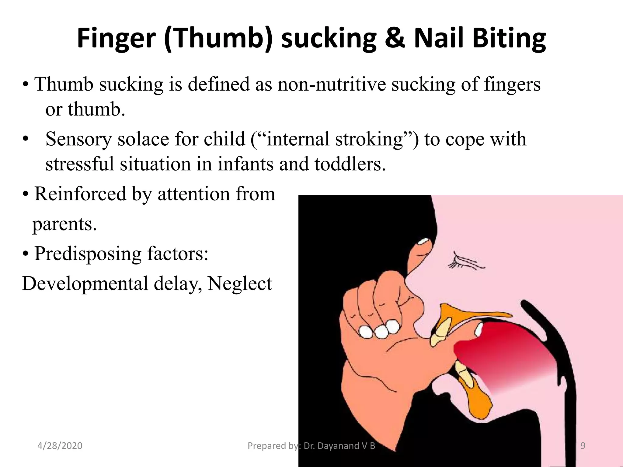 Finger (Thumb) sucking & Nail Biting
• Thumb sucking is defined as non-nutritive sucking of fingers
or thumb.
• Sensory solace for child (“internal stroking”) to cope with
stressful situation in infants and toddlers.
• Reinforced by attention from
parents.
• Predisposing factors:
Developmental delay, Neglect
Prepared by: Dr. Dayanand V B4/28/2020 9
 