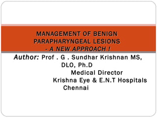 MANAGEMENT OF BENIGNMANAGEMENT OF BENIGN
PARAPHARYNGEAL LESIONSPARAPHARYNGEAL LESIONS
- A NEW APPROACH !- A NEW APPROACH !
Author:Author: Prof . G . Sundhar Krishnan MS,
DLO, Ph.D
Medical Director
Krishna Eye & E.N.T Hospitals
Chennai
 