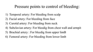 Pressure points to control of bleeding:
1) Temporal artery: For bleeding from scalp
2) Facial artery: For bleeding from face
3) Carotid artery: For bleeding from neck
4) Subclavian artery: For bleedig from chest wall and armpit
5) Brachial artery : For bleedig from upper limB
6) Femoral artery: For bleeding from lower limb
 