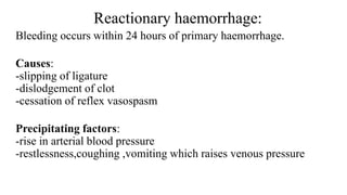 Reactionary haemorrhage:
Bleeding occurs within 24 hours of primary haemorrhage.
Causes:
-slipping of ligature
-dislodgement of clot
-cessation of reflex vasospasm
Precipitating factors:
-rise in arterial blood pressure
-restlessness,coughing ,vomiting which raises venous pressure
 