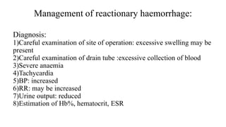 Management of reactionary haemorrhage:
Diagnosis:
1)Careful examination of site of operation: excessive swelling may be
present
2)Careful examination of drain tube :excessive collection of blood
3)Severe anaemia
4)Tachycardia
5)BP: increased
6)RR: may be increased
7)Urine output: reduced
8)Estimation of Hb%, hematocrit, ESR
 