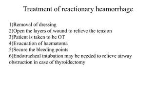 Treatment of reactionary heamorrhage
1)Removal of dressing
2)Open the layers of wound to relieve the tension
3)Patient is taken to be OT
4)Evacuation of haematoma
5)Secure the bleeding points
6)Endotracheal intubation may be needed to relieve airway
obstruction in case of thyroidectomy
 