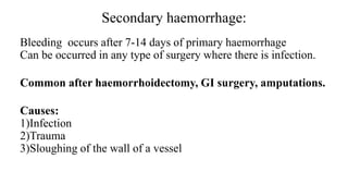 Secondary haemorrhage:
Bleeding occurs after 7-14 days of primary haemorrhage
Can be occurred in any type of surgery where there is infection.
Common after haemorrhoidectomy, GI surgery, amputations.
Causes:
1)Infection
2)Trauma
3)Sloughing of the wall of a vessel
 