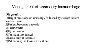 Management of secondary haemorrhage:
Diagnosis:
1)Bright red stains on dressing , followed by sudden severe
haemorrhage
2)Patient becomes anaemic
3)Tachycardia
4)Hypotension
5)Temperature: raised
6)Urine output: reduced
7)Patient may be toxic and restless
 