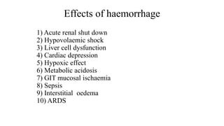 Effects of haemorrhage
1) Acute renal shut down
2) Hypovolaemic shock
3) Liver cell dysfunction
4) Cardiac depression
5) Hypoxic effect
6) Metabolic acidosis
7) GIT mucosal ischaemia
8) Sepsis
9) Interstitial oedema
10) ARDS
 