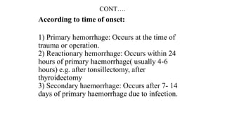 CONT….
According to time of onset:
1) Primary hemorrhage: Occurs at the time of
trauma or operation.
2) Reactionary hemorrhage: Occurs within 24
hours of primary haemorrhage( usually 4-6
hours) e.g. after tonsillectomy, after
thyroidectomy
3) Secondary haemorrhage: Occurs after 7- 14
days of primary haemorrhage due to infection.
 