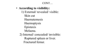CONT…
• According to visibility:
1) External/ revealed/ visible:
Skin cut
Haematemesis
Haemoptysis
Epistaxis
Melaena.
2) Internal/ concealed/ invisible:
Ruptured spleen or liver.
Fractured femur.
 