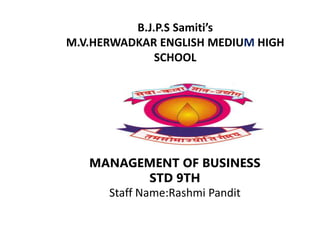 B.J.P.S Samiti’s
M.V.HERWADKAR ENGLISH MEDIUM HIGH
SCHOOL
MANAGEMENT OF BUSINESS
STD 9TH
Staff Name:Rashmi Pandit
 