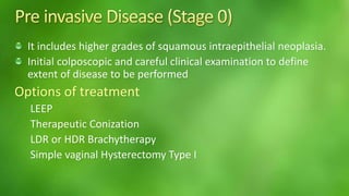 It includes higher grades of squamous intraepithelial neoplasia. 
Initial colposcopic and careful clinical examination to define 
extent of disease to be performed 
Options of treatment 
LEEP 
Therapeutic Conization 
LDR or HDR Brachytherapy 
Simple vaginal Hysterectomy Type I 
 