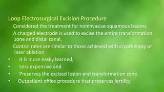 Loop Electrosurgical Excision Procedure 
Considered the treatment for noninvasive squamous lesions. 
A charged electrode is used to excise the entire transformation 
zone and distal canal. 
Control rates are similar to those achieved with cryotherapy or 
laser ablation 
• It is more easily learned, 
• Less expensive and 
• Preserves the excised lesion and transformation zone 
• Outpatient office procedure that preserves fertility. 
 