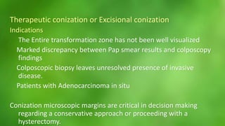 Therapeutic conization or Excisional conization 
Indications 
The Entire transformation zone has not been well visualized 
Marked discrepancy between Pap smear results and colposcopy 
findings 
Colposcopic biopsy leaves unresolved presence of invasive 
disease. 
Patients with Adenocarcinoma in situ 
Conization microscopic margins are critical in decision making 
regarding a conservative approach or proceeding with a 
hysterectomy. 
 