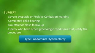 SURGERY 
Severe dysplasia or Positive Conization margins 
Completed child bearing 
Doubtful for close follow up 
Elderly who have other gynecologic conditions that justify the 
procedure 
Type I Abdominal Hysterectomy 
 