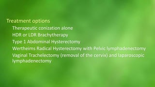 Treatment options 
Therapeutic conization alone 
HDR or LDR Brachytherapy 
Type 1 Abdominal Hysterectomy 
Wertheims Radical Hysterectomy with Pelvic lymphadenectomy 
Vaginal Trachelectomy (removal of the cervix) and laparoscopic 
lymphadenectomy 
 