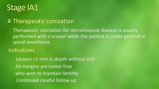 Stage IA1 
Therapeutic conization 
Therapeutic conization for microinvasive disease is usually 
performed with a scalpel while the patient is under general or 
spinal anesthesia 
Indications 
Lesions <1 mm in depth without LVSI 
All margins are tumor free 
who wish to maintain fertility 
Continued careful follow-up 
 