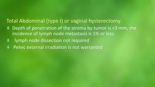 Total Abdominal (type I) or vaginal hysterectomy. 
Depth of penetration of the stroma by tumor is <3 mm, the 
incidence of lymph node metastasis is 1% or less. 
lymph node dissection not required 
Pelvic external irradiation is not warranted 
 