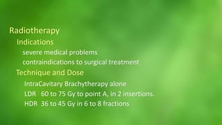 Radiotherapy 
Indications 
severe medical problems 
contraindications to surgical treatment 
Technique and Dose 
IntraCavitary Brachytherapy alone 
LDR 60 to 75 Gy to point A, in 2 insertions. 
HDR 36 to 45 Gy in 6 to 8 fractions 
 