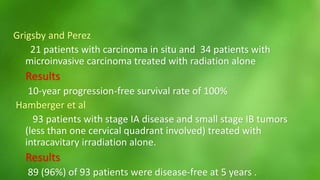 Grigsby and Perez 
21 patients with carcinoma in situ and 34 patients with 
microinvasive carcinoma treated with radiation alone 
Results 
10-year progression-free survival rate of 100% 
Hamberger et al 
93 patients with stage IA disease and small stage IB tumors 
(less than one cervical quadrant involved) treated with 
intracavitary irradiation alone. 
Results 
89 (96%) of 93 patients were disease-free at 5 years . 
 