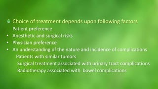 Choice of treatment depends upon following factors 
Patient preference 
• Anesthetic and surgical risks 
• Physician preference 
• An understanding of the nature and incidence of complications 
Patients with similar tumors 
Surgical treatment associated with urinary tract complications 
Radiotherapy associated with bowel complications 
 
