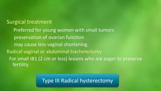 Surgical treatment 
Preferred for young women with small tumors 
preservation of ovarian function 
may cause less vaginal shortening. 
Radical vaginal or abdominal trachelectomy 
For small IB1 (2 cm or less) lesions who are eager to preserve 
fertility 
Type III Radical hysterectomy 
 