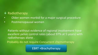 Radiotherapy 
• Older women morbid for a major surgical procedure 
• Postmenopausal women 
Patients without evidence of regional involvement have 
excellent pelvic control rates (about 97% at 5 years) with 
radiotherapy alone . 
Probably do not require Concurrent chemotherapy 
EBRT +Brachytherapy 
 