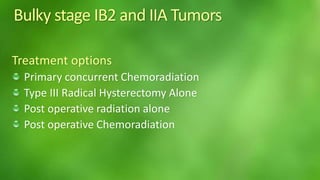 Bulky stage IB2 and IIA Tumors 
Treatment options 
Primary concurrent Chemoradiation 
Type III Radical Hysterectomy Alone 
Post operative radiation alone 
Post operative Chemoradiation 
 