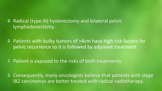 Radical (type III) hysterectomy and bilateral pelvic 
lymphadenectomy. 
Patients with bulky tumors of >4cm have high risk factors for 
pelvic recurrence so it is followed by adjuvant treatment 
Patient is exposed to the risks of both treatments. 
Consequently, many oncologists believe that patients with stage 
IB2 carcinomas are better treated with radical radiotherapy. 
 