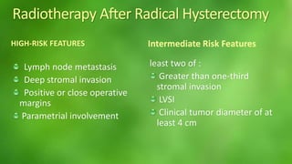 Radiotherapy After Radical Hysterectomy 
HIGH-RISK FEATURES 
Lymph node metastasis 
Deep stromal invasion 
Positive or close operative 
margins 
Parametrial involvement 
Intermediate Risk Features 
least two of : 
Greater than one-third 
stromal invasion 
LVSI 
Clinical tumor diameter of at 
least 4 cm 
 