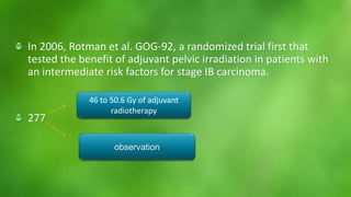 In 2006, Rotman et al. GOG-92, a randomized trial first that 
tested the benefit of adjuvant pelvic irradiation in patients with 
an intermediate risk factors for stage IB carcinoma. 
277 
46 to 50.6 Gy of adjuvant 
radiotherapy 
observation 
 