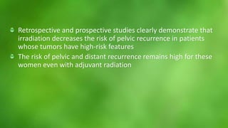 Retrospective and prospective studies clearly demonstrate that 
irradiation decreases the risk of pelvic recurrence in patients 
whose tumors have high-risk features 
The risk of pelvic and distant recurrence remains high for these 
women even with adjuvant radiation 
 