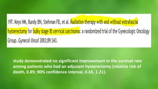 study demonstrated no significant improvement in the survival rate 
among patients who had an adjuvant hysterectomy (relative risk of 
death, 0.89; 90% confidence interval, 0.65, 1.21). 
 