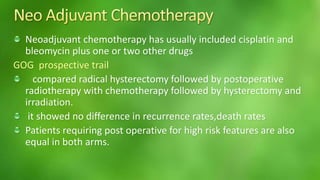 Neoadjuvant chemotherapy has usually included cisplatin and 
bleomycin plus one or two other drugs 
GOG prospective trail 
compared radical hysterectomy followed by postoperative 
radiotherapy with chemotherapy followed by hysterectomy and 
irradiation. 
it showed no difference in recurrence rates,death rates 
Patients requiring post operative for high risk features are also 
equal in both arms. 
 