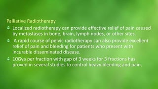 Palliative Radiotherapy 
Localized radiotherapy can provide effective relief of pain caused 
by metastases in bone, brain, lymph nodes, or other sites. 
A rapid course of pelvic radiotherapy can also provide excellent 
relief of pain and bleeding for patients who present with 
incurable disseminated disease. 
10Gya per fraction with gap of 3 weeks for 3 fractions has 
proved in several studies to control heavy bleeding and pain. 
 