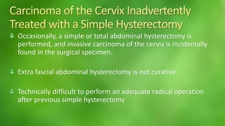 Occasionally, a simple or total abdominal hysterectomy is 
performed, and invasive carcinoma of the cervix is incidentally 
found in the surgical specimen. 
Extra fascial abdominal hysterectomy is not curative. 
Technically difficult to perform an adequate radical operation 
after previous simple hysterectomy 
 