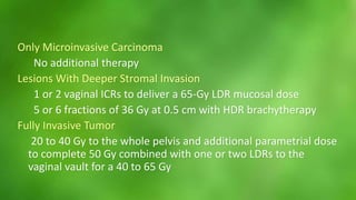 Only Microinvasive Carcinoma 
No additional therapy 
Lesions With Deeper Stromal Invasion 
1 or 2 vaginal ICRs to deliver a 65-Gy LDR mucosal dose 
5 or 6 fractions of 36 Gy at 0.5 cm with HDR brachytherapy 
Fully Invasive Tumor 
20 to 40 Gy to the whole pelvis and additional parametrial dose 
to complete 50 Gy combined with one or two LDRs to the 
vaginal vault for a 40 to 65 Gy 
 