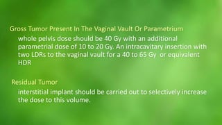 Gross Tumor Present In The Vaginal Vault Or Parametrium 
whole pelvis dose should be 40 Gy with an additional 
parametrial dose of 10 to 20 Gy. An intracavitary insertion with 
two LDRs to the vaginal vault for a 40 to 65 Gy or equivalent 
HDR 
Residual Tumor 
interstitial implant should be carried out to selectively increase 
the dose to this volume. 
 